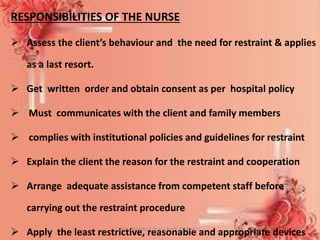 RESPONSIBILITIES OF THE NURSE
 Assess the client’s behaviour and the need for restraint & applies
as a last resort.
 Get written order and obtain consent as per hospital policy
 Must communicates with the client and family members
 complies with institutional policies and guidelines for restraint
 Explain the client the reason for the restraint and cooperation
 Arrange adequate assistance from competent staff before
carrying out the restraint procedure
 Apply the least restrictive, reasonable and appropriate devicesMrs. Babitha K Devu, Asstt. Professor 34
 