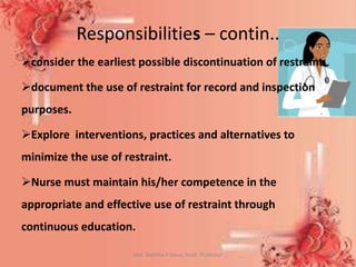 Mrs. Babitha K Devu, Asstt. Professor 36
consider the earliest possible discontinuation of restraint.
document the use of restraint for record and inspection
purposes.
Explore interventions, practices and alternatives to
minimize the use of restraint.
Nurse must maintain his/her competence in the
appropriate and effective use of restraint through
continuous education.
Responsibilities – contin..
 