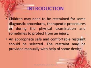 INTRODUCTION
• Children may need to be restrained for some
diagnostic procedures, therapeutic procedures
or during the physical examination and
sometimes to protect from an injury.
• An appropriate safe and comfortable restraint
should be selected. The restraint may be
provided manually with help of some device.
Mrs. Babitha K Devu, Asstt. Professor 4
 