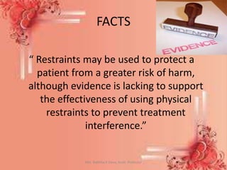 FACTS
“ Restraints may be used to protect a
patient from a greater risk of harm,
although evidence is lacking to support
the effectiveness of using physical
restraints to prevent treatment
interference.”
Mrs. Babitha K Devu, Asstt. Professor 40
 