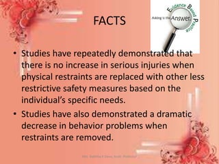 FACTS
• Studies have repeatedly demonstrated that
there is no increase in serious injuries when
physical restraints are replaced with other less
restrictive safety measures based on the
individual’s specific needs.
• Studies have also demonstrated a dramatic
decrease in behavior problems when
restraints are removed.
Mrs. Babitha K Devu, Asstt. Professor 41
 