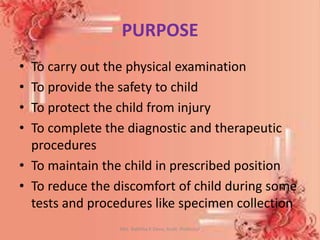 PURPOSE
• To carry out the physical examination
• To provide the safety to child
• To protect the child from injury
• To complete the diagnostic and therapeutic
procedures
• To maintain the child in prescribed position
• To reduce the discomfort of child during some
tests and procedures like specimen collection
Mrs. Babitha K Devu, Asstt. Professor 7
 
