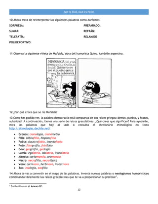 12
NO TE RÍAS, QUE ES PEOR
10 Ahora trata de reinterpretar las siguientes palabras como burlemas.
SORPRESA:
SUMAR:
TELEPATÍA:
POLIDEPORTIVO:
PREPARADO:
REFRÁN:
RELAMIDO
11 Observa la siguiente viñeta de Mafalda, obra del humorista Quino, también argentino.
12 ¿Por qué crees que se ríe Mafalda?
13 Como has podido ver, la palabra democracia está compuesta de dos raíces griegas: demos, pueblo, y kratos,
autoridad. A continuación, tienes una serie de raíces grecolatinas. ¿Qué crees que significan? Para ayudarte,
mira las palabras que hay al lado o consulta el diccionario etimológico en línea
http://etimologias.dechile.net/
 Cronos: cronología, cronómetro
 Filia: bibliofilia, hispanofilia
 Fobia: claustrofobia, insectofobia
 Foto: fotografía, fotófobo
 Geo: geografía, geología
 Latría: egolatría, idolatría, iconolatría
 Mancia: cartomancia, uromancia
 Necro: necrofilia, necrológica
 Voro: carnívoro, herbívoro, insectívoro
 Zoo: zoología, zoofilia
14 Ahora te vas a convertir en el mago de las palabras. Inventa nuevas palabras o neologismos humorísticos
combinando libremente las raíces grecolatinas que te va a proporcionar tu profesor1
.
1
Contenidas en el Anexo IV.
 