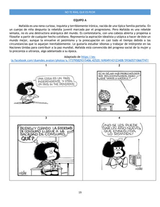 19
NO TE RÍAS, QUE ES PEOR
EQUIPO A
Mafalda es una nena curiosa, inquieta y terriblemente irónica, nacida de una típica familia porteña. En
un cuerpo de niña despunta la rebeldía juvenil marcada por el progresismo. Pero Mafalda es una rebelde
sensata, no es una destructora anárquica del mundo. Es contestataria, con una cabeza abierta y propensa a
filosofar a partir de cualquier hecho cotidiano. Representa la aspiración idealista y utópica a hacer de éste un
mundo mejor, aunque la envuelve el pesimismo y la preocupación en casi todo el tiempo debido a las
circunstancias que lo aquejan inevitablemente. Le gustaría estudiar idiomas y trabajar de intérprete en las
Naciones Unidas para contribuir a la paz mundial. Mafalda está convencida del progreso social de la mujer y
lo preconiza a ultranza, algo adelantado a su época.
Adaptado de https://es-
la.facebook.com/duendes.avalon/photos/a.173795829315406.42520.169049143123408/593605710667747/
1 2
3 4
 