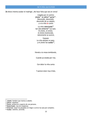 22
NO TE RÍAS, QUE ES PEOR
26 Ahora intenta acabar el madrigal. ¡No hace falta que sea en verso!
Llegaba por el camino
jinete11
de altivo12
porte13
.
Descendió, descendió,
descendió de su caballo,
y a la niña le cantó:
La niña ruborizada14
tan sólo entornó15
sus ojos.
El jinete, el jinete,
el jinete enamorado,
dulcemente se acercó,
Falalalá
La niña alejose un paso,
y el jinete tan audaz16
,
Viendo a la moza temblando,
Cuando ya estaba por irse,
Con dolor la niña canta:
Y parece estar muy triste,
11
Jinete: hombre que monta a caballo.
12
Altivo: orgulloso.
13
Porte: presencia o aspecto de una persona.
14
Ruborizado: rojo de vergüenza.
15
Entornar: bajar los párpados sin llegar a cerrar los ojos por completo.
16
Audaz: valiente, atrevido.
 