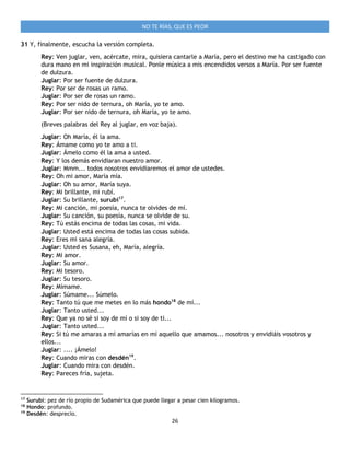 26
NO TE RÍAS, QUE ES PEOR
31 Y, finalmente, escucha la versión completa.
Rey: Ven juglar, ven, acércate, mira, quisiera cantarle a María, pero el destino me ha castigado con
dura mano en mi inspiración musical. Ponle música a mis encendidos versos a María. Por ser fuente
de dulzura.
Juglar: Por ser fuente de dulzura.
Rey: Por ser de rosas un ramo.
Juglar: Por ser de rosas un ramo.
Rey: Por ser nido de ternura, oh María, yo te amo.
Juglar: Por ser nido de ternura, oh María, yo te amo.
(Breves palabras del Rey al juglar, en voz baja).
Juglar: Oh María, él la ama.
Rey: Ámame como yo te amo a ti.
Juglar: Ámelo como él la ama a usted.
Rey: Y los demás envidiaran nuestro amor.
Juglar: Mmm... todos nosotros envidiaremos el amor de ustedes.
Rey: Oh mi amor, María mía.
Juglar: Oh su amor, María suya.
Rey: Mi brillante, mi rubí.
Juglar: Su brillante, surubí17
.
Rey: Mi canción, mi poesía, nunca te olvides de mí.
Juglar: Su canción, su poesía, nunca se olvide de su.
Rey: Tú estás encima de todas las cosas, mi vida.
Juglar: Usted está encima de todas las cosas subida.
Rey: Eres mi sana alegría.
Juglar: Usted es Susana, eh, María, alegría.
Rey: Mi amor.
Juglar: Su amor.
Rey: Mi tesoro.
Juglar: Su tesoro.
Rey: Mímame.
Juglar: Súmame... Súmelo.
Rey: Tanto tú que me metes en lo más hondo18
de mí...
Juglar: Tanto usted...
Rey: Que ya no sé si soy de mí o si soy de ti...
Juglar: Tanto usted...
Rey: Si tú me amaras a mí amarías en mí aquello que amamos... nosotros y envidiáis vosotros y
ellos...
Juglar: .... ¡Ámelo!
Rey: Cuando miras con desdén19
.
Juglar: Cuando mira con desdén.
Rey: Pareces fría, sujeta.
17
Surubí: pez de río propio de Sudamérica que puede llegar a pesar cien kilogramos.
18
Hondo: profundo.
19
Desdén: desprecio.
 
