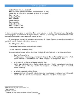 27
NO TE RÍAS, QUE ES PEOR
Juglar: Parece fría, su... su cara20
.
Rey: Por ser tan grandes tus dones21
, no caben en mí, mi bien.
Juglar: Por ser tan grandes sus dones, no caben en su sostén22
.
Rey: ¡No! ¡No!
Juglar: ¡No! ¡No!
Rey: Tunante23
.
Juglar: Sunante.
Rey: Miserable.
Juglar: Suserable.
Rey: ¡Guardias, a mí!
Juglar: ¡Guardias, a él!
32 Ahora vamos con un poco de gramática. Tal y como has visto en los dos vídeos anteriores, el grupo Les
Luthiers juega con los pronombres de objeto directo e indirecto. A veces se puede dar entre nativos un mal
uso de esos pronombres. Vamos a analizar algunos de ellos.
El laísmo es una incorrección propia del centro y norte de España. Consiste en usar el pronombre la en
lugar de le cuando el objeto indirecto es femenino.
*La di las flores a María.
*A mi madre la escribo por whatsupp todos los días.
*A Luisa la encanta la música clásica.
Una manera de evitar ese fallo es identificar el objeto directo. Veámoslo en las frases anteriores:
 *La di las flores a María.
 Dar algo (objeto directo) a alguien (objeto indirecto) > Dar las flores (objeto directo) a María
(objeto indirecto) > Dar las flores (las) a María (le o se) > Le di las flores a María.
 *A mi madre la escribo por whatsupp todos los días.
 Escribir algo (objeto directo) a alguien (objeto indirecto) > Escribir mensajes (objeto directo)
a mi madre (objeto indirecto) > Escribir mensajes (los) a mi madre (le o se) > A mi madre le
escribo whatssupp.
 *A Luisa la encanta la música clásica.
 A alguien (objeto indirecto) le (objeto indirecto) encanta algo > A luisa (objeto indirecto) le
(objeto indirecto) encanta la música clásica > A Luisa le encanta la música clásica.
20
Jeta: forma vulgar de referirse a la cara.
21
Don: cualidad.
22
Sostén: sujetador.
23
Tunante: persona astuta que actúa en beneficio propio.
 