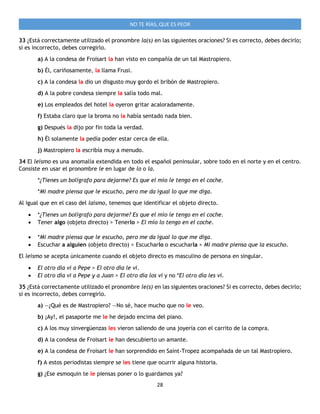 28
NO TE RÍAS, QUE ES PEOR
33 ¿Está correctamente utilizado el pronombre la(s) en las siguientes oraciones? Si es correcto, debes decirlo;
si es incorrecto, debes corregirlo.
a) A la condesa de Froisart la han visto en compañía de un tal Mastropiero.
b) Él, cariñosamente, la llama Frusi.
c) A la condesa la dio un disgusto muy gordo el bribón de Mastropiero.
d) A la pobre condesa siempre la salía todo mal.
e) Los empleados del hotel la oyeron gritar acaloradamente.
f) Estaba claro que la broma no la había sentado nada bien.
g) Después la dijo por fin toda la verdad.
h) Él solamente la pedía poder estar cerca de ella.
j) Mastropiero la escribía muy a menudo.
34 El leísmo es una anomalía extendida en todo el español peninsular, sobre todo en el norte y en el centro.
Consiste en usar el pronombre le en lugar de lo o la.
*¿Tienes un bolígrafo para dejarme? Es que el mío le tengo en el coche.
*Mi madre piensa que le escucho, pero me da igual lo que me diga.
Al igual que en el caso del laísmo, tenemos que identificar el objeto directo.
 *¿Tienes un bolígrafo para dejarme? Es que el mío le tengo en el coche.
 Tener algo (objeto directo) > Tenerlo > El mío lo tengo en el coche.
 *Mi madre piensa que le escucho, pero me da igual lo que me diga.
 Escuchar a alguien (objeto directo) > Escucharlo o escucharla > Mi madre piensa que la escucho.
El leísmo se acepta únicamente cuando el objeto directo es masculino de persona en singular.
 El otro día vi a Pepe > El otro día le vi.
 El otro día vi a Pepe y a Juan > El otro día los vi y no *El otro día les vi.
35 ¿Está correctamente utilizado el pronombre le(s) en las siguientes oraciones? Si es correcto, debes decirlo;
si es incorrecto, debes corregirlo.
a) —¿Qué es de Mastropiero? —No sé, hace mucho que no le veo.
b) ¡Ay!, el pasaporte me le he dejado encima del piano.
c) A los muy sinvergüenzas les vieron saliendo de una joyería con el carrito de la compra.
d) A la condesa de Froisart le han descubierto un amante.
e) A la condesa de Froisart le han sorprendido en Saint-Tropez acompañada de un tal Mastropiero.
f) A estos periodistas siempre se les tiene que ocurrir alguna historia.
g) ¿Ese esmoquin te le piensas poner o lo guardamos ya?
 