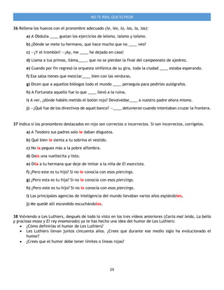 29
NO TE RÍAS, QUE ES PEOR
36 Rellena los huecos con el pronombre adecuado (le, les, lo, los, la, las):
a) A Obdulia ____ gustan los ejercicios de leísmo, laísmo y loísmo.
b) ¿Dónde se mete tu hermano, que hace mucho que no ____ veo?
c) —¿Y el trombón? —¡Ay, me ____ he dejado en casa!
d) Llama a tus primas, lláma____, que no se pierdan la final del campeonato de ajedrez.
e) Cuando por fin regresó la orquesta sinfónica de su gira, toda la ciudad ____ estaba esperando.
f) Esa salsa tienes que mezclar____ bien con las verduras.
g) Dicen que a aquellos biólogos todo el mundo ____ perseguía para pedirles autógrafos.
h) A Fortunata aquello fue lo que ____ llevó a la ruina.
i) A ver, ¿dónde habéis metido el botón rojo? Devolvédse____ a vuestro padre ahora mismo.
j) —¿Qué fue de los directivos de aquel banco? —____ detuvieron cuando intentaban cruzar la frontera.
37 Indica si los pronombres destacados en rojo son correctos o incorrectos. Si son incorrectos, corrígelos.
a) A Teodoro sus padres solo le daban disgustos.
b) Qué bien le sienta a tu sobrina el vestido.
c) No la pegues más a la pobre alfombra.
d) Dalo una vueltecita y listo.
e) Dila a tu hermana que deje de imitar a la niña de El exorcista.
f) ¿Pero este es tu hijo? Si no le conocía con esos piercings.
g) ¿Pero esta es tu hija? Si no le conocía con esos piercings.
h) ¿Pero este es tu hijo? Si no lo conocía con esos piercings.
i) Las principales agencias de inteligencia del mundo llevaban varios años espiándoles.
j) Me quedé allí escondido escuchándolos.
38 Volviendo a Les Luthiers, después de todo lo visto en los tres vídeos anteriores (Carta mal leída, La bella
y graciosa moza y El rey enamorado) ya te has hecho una idea del humor de Les Luthiers:
 ¿Cómo definirías el humor de Les Luthiers?
 Les Luthiers llevan juntos cincuenta años. ¿Crees que durante ese medio siglo ha evolucionado el
humor?
 ¿Crees que el humor debe tener límites o líneas rojas?
 