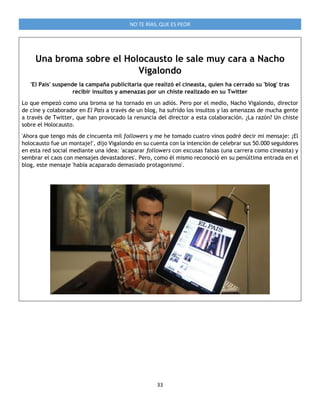 33
NO TE RÍAS, QUE ES PEOR
Una broma sobre el Holocausto le sale muy cara a Nacho
Vigalondo
'El País' suspende la campaña publicitaria que realizó el cineasta, quien ha cerrado su 'blog' tras
recibir insultos y amenazas por un chiste realizado en su Twitter
Lo que empezó como una broma se ha tornado en un adiós. Pero por el medio, Nacho Vigalondo, director
de cine y colaborador en El País a través de un blog, ha sufrido los insultos y las amenazas de mucha gente
a través de Twitter, que han provocado la renuncia del director a esta colaboración. ¿La razón? Un chiste
sobre el Holocausto.
'Ahora que tengo más de cincuenta mil followers y me he tomado cuatro vinos podré decir mi mensaje: ¡El
holocausto fue un montaje!', dijo Vigalondo en su cuenta con la intención de celebrar sus 50.000 seguidores
en esta red social mediante una idea: 'acaparar followers con excusas falsas (una carrera como cineasta) y
sembrar el caos con mensajes devastadores'. Pero, como él mismo reconoció en su penúltima entrada en el
blog, este mensaje 'había acaparado demasiado protagonismo'.
 