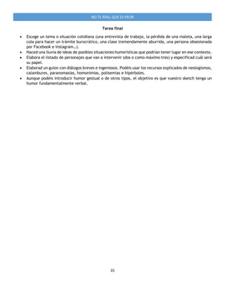 35
NO TE RÍAS, QUE ES PEOR
Tarea final
 Escoge un tema o situación cotidiana (una entrevista de trabajo, la pérdida de una maleta, una larga
cola para hacer un trámite burocrático, una clase tremendamente aburrida, una persona obsesionada
por Facebook e Instagram…).
 Haced una lluvia de ideas de posibles situaciones humorísticas que podrían tener lugar en ese contexto.
 Elabora el listado de personajes que van a intervenir (dos o como máximo tres) y especificad cuál será
su papel.
 Elaborad un guion con diálogos breves e ingeniosos. Podéis usar los recursos explicados de neologismos,
calambures, paranomasias, homonimias, polisemias e hipérboles.
 Aunque podéis introducir humor gestual o de otros tipos, el objetivo es que vuestro sketch tenga un
humor fundamentalmente verbal.
 