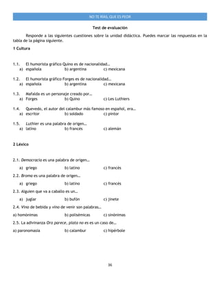 36
NO TE RÍAS, QUE ES PEOR
Test de evaluación
Responde a las siguientes cuestiones sobre la unidad didáctica. Puedes marcar las respuestas en la
tabla de la página siguiente.
1 Cultura
1.1. El humorista gráfico Quino es de nacionalidad…
a) española b) argentina c) mexicana
1.2. El humorista gráfico Forges es de nacionalidad…
a) española b) argentina c) mexicana
1.3. Mafalda es un personaje creado por…
a) Forges b) Quino c) Les Luthiers
1.4. Quevedo, el autor del calambur más famoso en español, era…
a) escritor b) soldado c) pintor
1.5. Luthier es una palabra de origen…
a) latino b) francés c) alemán
2 Léxico
2.1. Democracia es una palabra de origen…
a) griego b) latino c) francés
2.2. Broma es una palabra de origen…
a) griego b) latino c) francés
2.3. Alguien que va a caballo es un…
a) juglar b) bufón c) jinete
2.4. Vino de bebida y vino de venir son palabras…
a) homónimas b) polisémicas c) sinónimas
2.5. La adivinanza Oro parece, plata no es es un caso de…
a) paronomasia b) calambur c) hipérbole
 