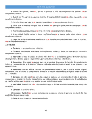 46
NO TE RÍAS, QUE ES PEOR
d) Llama a tus primas, llámalas, que no se pierdan la final del campeonato de ajedrez. Las es
complemento directo.
e) Cuando por fin regresó la orquesta sinfónica de su gira, toda la ciudad la estaba esperando. La es
complemento directo.
f) Esa salsa tienes que mezclarla bien con las verduras. La es complemento directo.
g) Dicen que a aquellos biólogos todo el mundo los perseguía para pedirles autógrafos. Los es
complemento directo.
h) A Fortunata aquello fue lo que la llevó a la ruina. La es complemento directo.
i) A ver, ¿dónde habéis metido el botón rojo? Devolvédselo a vuestro padre ahora mismo. Lo es
complemento directo.
j) —¿Qué fue de los directivos de aquel banco? —Los detuvieron cuando intentaban cruzar la frontera.
Los es complemento directo.
Actividad 37
a) Correcto: es un complemento indirecto.
b) Correcto: nuevamente, se trata de un complemento indirecto. Sentar, en este sentido, no admite
complemento directo.
c) Incorrecto: se trata de un caso de laísmo. Debe decir le. En la oración no aparece de manera expresa
el complemento directo (golpes o algo similar), pero sintácticamente sigue estando ahí.
d) Incorrecto: debe decir le, puesto que ese pronombre desempeña la función de complemento
indirecto y una vueltecita, la de directo. Tal como está redactado el ejemplo original, lo que tenemos es un
caso de loísmo.
e) Incorrecto: una vez más se trata de un complemento indirecto, por lo que la oración original
contiene un caso de laísmo. El complemento directo es la oración subordinada que deje de imitar a la niña
de El exorcista.
f) Correcto: en este caso le es correcto porque se trata de un complemento directo de persona,
masculino y en singular. Es el único tipo de leísmo que está admitido en la norma. La mayoría de los hablantes
de español utilizan aquí lo, como en la oración h), que también es correcta.
g) Incorrecto: debemos decir la. Lo que tenemos aquí es un caso de leísmo femenino, que siempre es
incorrecto.
h) Correcto: ya se indicó arriba.
i) Incorrecto: Espiándolos. Lo que teníamos era un caso de leísmo de persona en plural. No hay
posibilidad de que sea correcto.
j) Correcto: funciona como complemento directo.
 