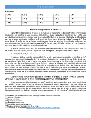 47
NO TE RÍAS, QUE ES PEOR
Evaluación
1.1.b) 1.2.a) 1.3.b) 1.4.a) 1.5.b)
2.1.a) 2.2.a) 2.3.c) 2.4.a) 2.5.b)
3.1.b) 3.2.b) 3.3.b) 3.4.b) 3.5.a)
Anexo III Texto glosado de la actividad 2
Sigmund Freud opinaba que el humor no es más que un mecanismo de defensa frente a determinadas
situaciones que plantea la vida moderna. Actualmente, otros especialistas consideran que existe una
correlación entre la creciente complejidad de la vida del hombre en la sociedad industrial–y las dificultades
con que se desarrolla la vida cotidiana– y el despliegue de un humor ácido, sarcástico28
, punzante29
. Sea
como fuere, el hecho es que el humor constituye una forma de afrontar determinados problemas, un
mecanismo psíquico que en unas ocasiones denota30
irritación y agresividad y en otras, actitud defensiva,
aunque a veces puede reducirse a un simple pasatiempo.
Acerca del tema del humorismo, iniciamos nuestra entrevista con el periodista William Davis, director
de la revista británica Punch, una de las publicaciones más agudas31
e ingeniosas de nuestra época.
¿Cómo definiría el humorismo?
Es algo más fácil de entender que de definir. En su raíz, supongo que su propósito es justificar al "yo"
provocando u observando la degradación32
de los demás. Naturalmente es más fácil reírse de los demás que
de uno mismo. Podría decirse que el humor es la sensación que hace que te rías de aquello que te irritaría si
te sucediera a ti. Pero hay formas muy distintas de humor. Algunas se difunden bien: los chistes sobre suegras
surgen, por ejemplo, en todo el mundo. Otras sólo se entienden en un ámbito local, por depender de un
conocimiento cercano de figuras públicas, de características nacionales o de un determinado modo de vida.
El humor es la capacidad de reconocer lo que es pretensión, pomposidad33
, absurdo, pero también puede ser
algo muy cruel: masacres, mutilaciones, tormentos y torturas han sido considerados en varias ocasiones objeto
humorístico.
La existencia de un humorismo político en el sentido de critica a la gestión política es un hecho.
¿Cree que en alguna ocasión la crítica humorística puede influir sobre la política?
Desde luego que sí. El humor puede derrocar34
a políticos o al menos reducir su prestigio poniéndoles
en ridículo. También puede evidenciar el carácter hipócrita de ciertos argumentos, y por ello más de un
Gobierno teme a la crítica humorística. Harold McMillan, un primer ministro británico, sabía desacreditar a
los demás, desarmándolos con sus observaciones ingeniosas. Nikita Kruschov se sacó el zapato en aquella
famosa asamblea de las Naciones Unidas y empezó a golpear con él sobre la mesa35
, McMillan observó muy
28
Sarcástico: que emplea una burla o la ironía para ofender o maltratar a alguien.
29
Punzante: que hiere.
30
Denotar: significar.
31
Agudo: sutil, perspicaz.
32
Degradación: humillación.
33
Pomposidad: solemnidad en exceso.
34
Derrocar: desposeer a una persona de su cargo.
35
Se puede ver el incidente en https://www.youtube.com/watch?v=l4JhyHz3M5U
 