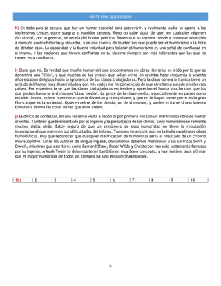 6
NO TE RÍAS, QUE ES PEOR
h) En todo país se acepta que hay un humor esencial para sobrevivir, y realmente nadie se opone a los
inofensivos chistes sobre suegras o maridos celosos. Pero no cabe duda de que, en cualquier régimen
dictatorial, por lo general, se recela del humor político. Saben que su sistema tiende a provocar actitudes
a menudo contradictorias y absurdas, y se dan cuenta de lo efectivo que puede ser el humorismo a la hora
de delatar esto. La capacidad y la buena voluntad para tolerar el humorismo es una señal de confianza en
sí mismo, y las naciones que tienen confianza en su sistema siempre son más tolerantes que las que no
tienen esta confianza.
i) Claro que no. Es verdad que mucho humor del que encontramos en obras literarias es leído por lo que se
denomina una "élite", y que muchos de los chistes que solían verse en revistas hace cincuenta o sesenta
años estaban dirigidos hacia la ignorancia de las clases trabajadoras. Pero la clase obrera británica tiene un
sentido del humor muy desarrollado y con mis viajes me he convencido de que otro tanto sucede en diversos
países. Por experiencia sé que las clases trabajadoras entienden y aprecian el humor mucho más que los
que gustan llamarse a sí mismos "clase media". La gente de la clase media, especialmente en países como
estados Unidos, quiere humoristas que la diviertan y tranquilicen, y que no le hagan tomar parte en la gran
fábrica que es la sociedad. Quieren reírse de los demás, no de sí mismos, y suelen irritarse si uno intenta
tomarse a broma las cosas en las que ellos creen.
j) Es difícil de contestar. En una reciente visita a Japón di por primera vez con un maravilloso libro de humor
oriental. También quedé encantado por el ingenio y la perspicacia de los chinos, cuyo humorismo se remonta
muchos siglos atrás. Estoy seguro de que un sinnúmero de esos humoristas no tiene la reputación
internacional que merecen por dificultades del idioma. También he encontrado en la India excelentes obras
humorísticas. Hay que reconocer que cualquier clasificación de humoristas sería el resultado de un criterio
muy subjetivo. Entre los autores de lengua inglesa, obviamente debemos mencionar a los satíricos Swift y
Orwell, mientras que escritores como Bernard Shaw, Oscar Wilde y Chesterton han sido justamente famosos
por su ingenio. A Mark Twain lo debemos tener también en muy buen concepto, y hay motivos para afirmar
que el mayor humorista de todos los tiempos ha sido William Shakespeare.
1b) 2 3 4 5 6 7 8 9 10
 