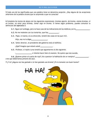 8
NO TE RÍAS, QUE ES PEOR
5 Cada uno de los significados que una palabra tiene se denomina acepción. ¿Hay alguna de las acepciones
anteriores de la palabra broma que te sorprenda o que no conocías?
6 Completa los textos de abajo con las siguientes expresiones: bromas aparte, de broma, menos bromas, ni
en broma, no estar para bromas, tomar algo en broma. Si tienes algún problema, puedes consultar la
definición del ejercicio 3.
6.1. Sigue con lumbago, pero no hace caso de las indicaciones de los médicos y se lo______________.
6.2. No me molestes con tus tonterías, que hoy __________.
6.3. –Papá, si mamá y tú os divorciáis, tendré dos casas en las que vivir.
-Hijo, eso no lo digas________________.
6.4. –Señor director, el presidente del gobierno está al teléfono.
-¿Qué? Imagino que estará usted ____________.
6.5. -Profesor, si repito curso tendrá que aguantarme al año siguiente.
-________________ e intenta hacer bien el examen. No quiero que eso suceda.
6.6. ¿Quieres pintar el cuarto de rojo? ¡Va a parecer la habitación de un vampiro! _____________,
creo que deberíamos pintarlo de azul.
7 ¿Y tú? ¿Alguna vez has gastado o te han gastado una broma? ¿Te la tomaste con buen humor?
 