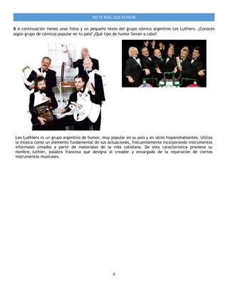 9
NO TE RÍAS, QUE ES PEOR
8 A continuación tienes unas fotos y un pequeño texto del grupo cómico argentino Les Luthiers. ¿Conoces
algún grupo de cómicos popular en tu país? ¿Qué tipo de humor llevan a cabo?
Les Luthiers es un grupo argentino de humor, muy popular en su país y en otros hispanohablantes. Utiliza
la música como un elemento fundamental de sus actuaciones, frecuentemente incorporando instrumentos
informales creados a partir de materiales de la vida cotidiana. De esta característica proviene su
nombre, luthier, palabra francesa que designa al creador y encargado de la reparación de ciertos
instrumentos musicales.
 