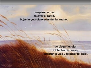 desplegar las alas  e intentar de nuevo,  celebrar la vida y retomar los cielos. recuperar la risa,  ensayar el canto,  bajar la guardia y extender las manos,  