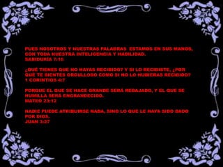 PUES NOSOTROS Y NUESTRAS PALABRAS ESTAMOS EN SUS MANOS,
CON TODA NUESTRA INTELIGENCIA Y HABILIDAD.
SABIDURÍA 7:16
¿QUÉ TIENES QUE NO HAYAS RECIBIDO? Y SI LO RECIBISTE, ¿POR
QUÉ TE SIENTES ORGULLOSO COMO SI NO LO HUBIERAS RECIBIDO?
1 CORINTIOS 4:7
PORQUE EL QUE SE HACE GRANDE SERÁ REBAJADO, Y EL QUE SE
HUMILLA SERÁ ENGRANDECIDO.
MATEO 23:12
NADIE PUEDE ATRIBUIRSE NADA, SINO LO QUE LE HAYA SIDO DADO
POR DIOS.
JUAN 3:27
 