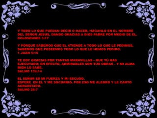 Y TODO LO QUE PUEDAN DECIR O HACER, HÁGANLO EN EL NOMBRE
DEL SEÑOR JESÚS, DANDO GRACIAS A DIOS PADRE POR MEDIO DE ÉL.
COLOSENSES 3:17
Y PORQUE SABEMOS QUE EL ATIENDE A TODO LO QUE LE PEDIMOS,
SABEMOS QUE POSEEMOS TODO LO QUE LE HEMOS PEDIDO.
1 JUAN 5:15
TE DOY GRACIAS POR TANTAS MARAVILLAS – QUE TÚ HAS
EJECUTADO; EN EFECTO, ADMIRABLES SON TUS OBRAS – Y MI ALMA
BIEN LO SABE.
SALMO 139:14
EL SEÑOR ES MI FUERZA Y MI ESCUDO.
ESPERÉ EN ÉL Y ME SOCORRIÓ. POR ESO ME ALEGRO Y LE CANTO
AGRADECIDO.
SALMO 28:7
 
