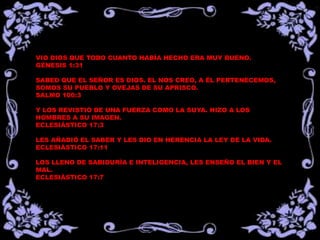 VIO DIOS QUE TODO CUANTO HABÍA HECHO ERA MUY BUENO.
GÉNESIS 1:31
SABED QUE EL SEÑOR ES DIOS. EL NOS CREO, A ÉL PERTENECEMOS,
SOMOS SU PUEBLO Y OVEJAS DE SU APRISCO.
SALMO 100:3
Y LOS REVISTIÓ DE UNA FUERZA COMO LA SUYA. HIZO A LOS
HOMBRES A SU IMAGEN.
ECLESIÁSTICO 17:3
LES AÑADIÓ EL SABER Y LES DIO EN HERENCIA LA LEY DE LA VIDA.
ECLESIÁSTICO 17:11
LOS LLENO DE SABIDURÍA E INTELIGENCIA, LES ENSEÑO EL BIEN Y EL
MAL.
ECLESIÁSTICO 17:7
 