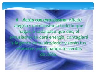 6-   Actúa con entusiasmo: Añade alegría y entusiasmo a todo lo que hagas, a cada paso que des, el entusiasmo te dará energía, contagiará a la gente de tu alrededor y serán tus vitaminas para cuando te sientas decaído.