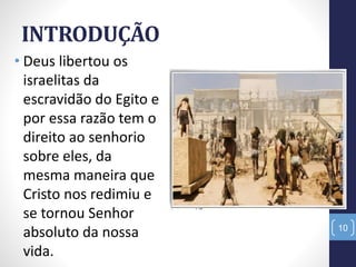 INTRODUÇÃO
• Deus libertou os
israelitas da
escravidão do Egito e
por essa razão tem o
direito ao senhorio
sobre eles, da
mesma maneira que
Cristo nos redimiu e
se tornou Senhor
absoluto da nossa
vida.
NãoTerásOutrosDeuses
10
 