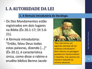 I. A AUTORIDADE DA LEI
NãoTerásOutrosDeuses
12
1. A fórmula introdutória do Decálogo.
• Os Dez Mandamentos estão
registrados em dois lugares
na Bíblia (Êx 20.1-17; Dt 5.6-
21).
• A fórmula introdutória:
"Então, falou Deus todas
estas palavras, dizendo [...]"
(Êx 20.1), é característica
única, como disse o rabino e
erudito bíblico Benno Jacob:
"Nós não temos um
segundo exemplo de tal
sentença introdutória".
Nem mesmo na passagem
paralela em Deuteronômio
é repetida, mas aparece de
maneira reduzida ao
mínimo absoluto.
 