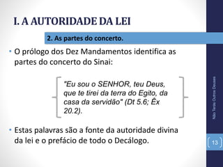 I. A AUTORIDADE DA LEI
NãoTerásOutrosDeuses
13
2. As partes do concerto.
• O prólogo dos Dez Mandamentos identifica as
partes do concerto do Sinai:
"Eu sou o SENHOR, teu Deus,
que te tirei da terra do Egito, da
casa da servidão" (Dt 5.6; Êx
20.2).
• Estas palavras são a fonte da autoridade divina
da lei e o prefácio de todo o Decálogo.
 