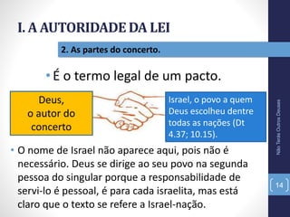 I. A AUTORIDADE DA LEI
NãoTerásOutrosDeuses
14
2. As partes do concerto.
•É o termo legal de um pacto.
Deus,
o autor do
concerto
Israel, o povo a quem
Deus escolheu dentre
todas as nações (Dt
4.37; 10.15).
• O nome de Israel não aparece aqui, pois não é
necessário. Deus se dirige ao seu povo na segunda
pessoa do singular porque a responsabilidade de
servi-lo é pessoal, é para cada israelita, mas está
claro que o texto se refere a Israel-nação.
 
