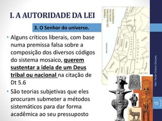 I. A AUTORIDADE DA LEI
NãoTerásOutrosDeuses
15
3. O Senhor do universo.
• Alguns críticos liberais, com base
numa premissa falsa sobre a
composição dos diversos códigos
do sistema mosaico, querem
sustentar a ideia de um Deus
tribal ou nacional na citação de
Dt 5.6
• São teorias subjetivas que eles
procuram submeter a métodos
sistemáticos para dar forma
acadêmica ao seu pressuposto
 