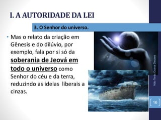 I. A AUTORIDADE DA LEI
NãoTerásOutrosDeuses
16
3. O Senhor do universo.
• Mas o relato da criação em
Gênesis e do dilúvio, por
exemplo, fala por si só da
soberania de Jeová em
todo o universo como
Senhor do céu e da terra,
reduzindo as ideias liberais a
cinzas.
 