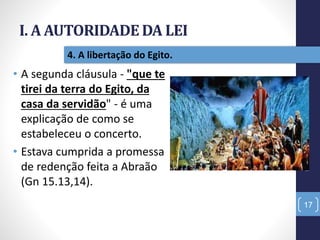 I. A AUTORIDADE DA LEI
NãoTerásOutrosDeuses
17
4. A libertação do Egito.
• A segunda cláusula - "que te
tirei da terra do Egito, da
casa da servidão" - é uma
explicação de como se
estabeleceu o concerto.
• Estava cumprida a promessa
de redenção feita a Abraão
(Gn 15.13,14).
 