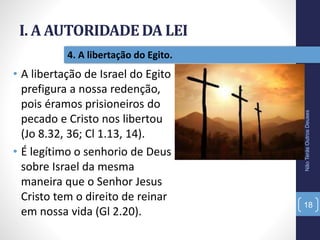 I. A AUTORIDADE DA LEI
NãoTerásOutrosDeuses
18
4. A libertação do Egito.
• A libertação de Israel do Egito
prefigura a nossa redenção,
pois éramos prisioneiros do
pecado e Cristo nos libertou
(Jo 8.32, 36; Cl 1.13, 14).
• É legítimo o senhorio de Deus
sobre Israel da mesma
maneira que o Senhor Jesus
Cristo tem o direito de reinar
em nossa vida (Gl 2.20).
 