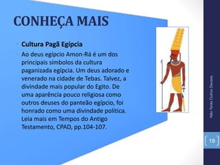 CONHEÇA MAIS
• Cultura Pagã Egípcia
• Ao deus egípcio Amon-Rá é um dos
principais símbolos da cultura
paganizada egípcia. Um deus adorado e
venerado na cidade de Tebas. Talvez, a
divindade mais popular do Egito. De
uma aparência pouco religiosa como
outros deuses do panteão egípcio, foi
honrado como uma divindade política.
Leia mais em Tempos do Antigo
Testamento, CPAD, pp.104-107.
NãoTerásOutrosDeuses
19
 