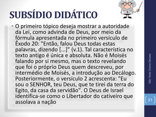SUBSÍDIO DIDÁTICO
• O primeiro tópico deseja mostrar a autoridade
da Lei, como advinda de Deus, por meio da
fórmula apresentada no primeiro versículo de
Êxodo 20: "Então, falou Deus todas estas
palavras, dizendo [...]" (v.1). Tal característica no
texto antigo é única e absoluta. Não é Moisés
falando por si mesmo, mas o texto revelando
que foi o próprio Deus quem descreveu, por
intermédio de Moisés, a introdução ao Decálogo.
Posteriormente, o versículo 2 acrescenta: "Eu
sou o SENHOR, teu Deus, que te tirei da terra do
Egito, da casa da servidão". O Deus de Israel
identifica-se como o Libertador do cativeiro que
assolava a nação
NãoTerásOutrosDeuses
21
 