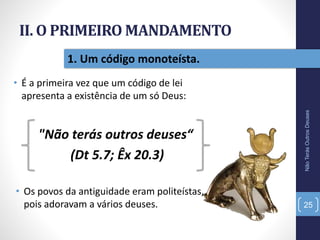 II. O PRIMEIRO MANDAMENTO
• É a primeira vez que um código de lei
apresenta a existência de um só Deus:
NãoTerásOutrosDeuses
25
1. Um código monoteísta.
"Não terás outros deuses“
(Dt 5.7; Êx 20.3)
• Os povos da antiguidade eram politeístas,
pois adoravam a vários deuses.
 