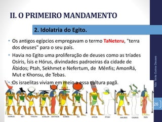 II. O PRIMEIRO MANDAMENTO
• Os antigos egípcios empregavam o termo TaNeteru, "terra
dos deuses" para o seu país.
• Havia no Egito uma proliferação de deuses como as tríades
Osíris, Ísis e Hórus, divindades padroeiras da cidade de
Ábidos; Ptah, Sekhmet e Nefertum, de Mênfis; AmonRá,
Mut e Khonsu, de Tebas.
• Os israelitas viviam em meio a essa cultura pagã.
NãoTerásOutrosDeuses
26
2. Idolatria do Egito.
 