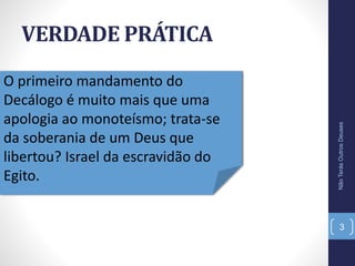 VERDADE PRÁTICA
NãoTerásOutrosDeuses
3
O primeiro mandamento do
Decálogo é muito mais que uma
apologia ao monoteísmo; trata-se
da soberania de um Deus que
libertou? Israel da escravidão do
Egito.
 