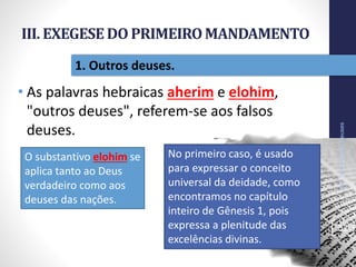 III. EXEGESEDO PRIMEIROMANDAMENTO
• As palavras hebraicas aherim e elohim,
"outros deuses", referem-se aos falsos
deuses.
NãoTerásOutrosDeuses
32
1. Outros deuses.
O substantivo elohim se
aplica tanto ao Deus
verdadeiro como aos
deuses das nações.
No primeiro caso, é usado
para expressar o conceito
universal da deidade, como
encontramos no capítulo
inteiro de Gênesis 1, pois
expressa a plenitude das
excelências divinas.
 