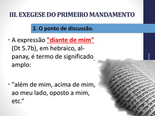 III. EXEGESEDO PRIMEIROMANDAMENTO
• A expressão "diante de mim"
(Dt 5.7b), em hebraico, al-
panay, é termo de significado
amplo:
• "além de mim, acima de mim,
ao meu lado, oposto a mim,
etc.“
NãoTerásOutrosDeuses
33
2. O ponto de discussão.
 