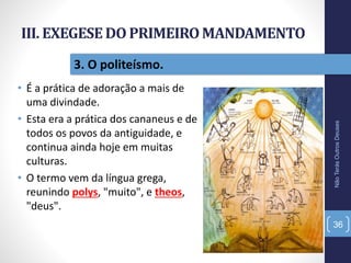 III. EXEGESEDO PRIMEIROMANDAMENTO
• É a prática de adoração a mais de
uma divindade.
• Esta era a prática dos cananeus e de
todos os povos da antiguidade, e
continua ainda hoje em muitas
culturas.
• O termo vem da língua grega,
reunindo polys, "muito", e theos,
"deus".
NãoTerásOutrosDeuses
36
3. O politeísmo.
 