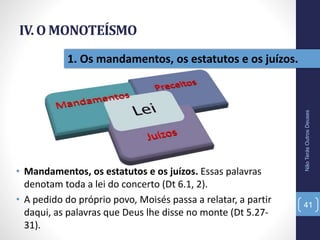 IV. O MONOTEÍSMO
• Mandamentos, os estatutos e os juízos. Essas palavras
denotam toda a lei do concerto (Dt 6.1, 2).
• A pedido do próprio povo, Moisés passa a relatar, a partir
daqui, as palavras que Deus lhe disse no monte (Dt 5.27-
31).
NãoTerásOutrosDeuses
41
1. Os mandamentos, os estatutos e os juízos.
 