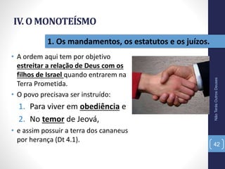 IV. O MONOTEÍSMO
• A ordem aqui tem por objetivo
estreitar a relação de Deus com os
filhos de Israel quando entrarem na
Terra Prometida.
• O povo precisava ser instruído:
1. Para viver em obediência e
2. No temor de Jeová,
• e assim possuir a terra dos cananeus
por herança (Dt 4.1).
NãoTerásOutrosDeuses
42
1. Os mandamentos, os estatutos e os juízos.
 
