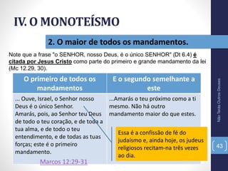 2. O maior de todos os mandamentos.
IV. O MONOTEÍSMO
NãoTerásOutrosDeuses
43
O primeiro de todos os
mandamentos
E o segundo semelhante a
este
... Ouve, Israel, o Senhor nosso
Deus é o único Senhor.
Amarás, pois, ao Senhor teu Deus
de todo o teu coração, e de toda a
tua alma, e de todo o teu
entendimento, e de todas as tuas
forças; este é o primeiro
mandamento.
...Amarás o teu próximo como a ti
mesmo. Não há outro
mandamento maior do que estes.
Essa é a confissão de fé do
judaísmo e, ainda hoje, os judeus
religiosos recitam-na três vezes
ao dia.
Note que a frase "o SENHOR, nosso Deus, é o único SENHOR" (Dt 6.4) é
citada por Jesus Cristo como parte do primeiro e grande mandamento da lei
(Mc 12.29, 30).
Marcos 12:29-31
 