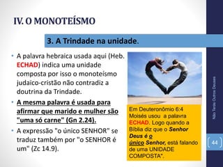 IV. O MONOTEÍSMO
• A palavra hebraica usada aqui (Heb.
ECHAD) indica uma unidade
composta por isso o monoteísmo
judaico-cristão não contradiz a
doutrina da Trindade.
• A mesma palavra é usada para
afirmar que marido e mulher são
"uma só carne" (Gn 2.24).
• A expressão "o único SENHOR" se
traduz também por "o SENHOR é
um" (Zc 14.9).
NãoTerásOutrosDeuses
44
3. A Trindade na unidade.
Em Deuteronômio 6:4
Moisés usou a palavra
ECHAD. Logo quando a
Bíblia diz que o Senhor
Deus é o
único Senhor, está falando
de uma UNIDADE
COMPOSTA".
 