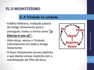 IV. O MONOTEÍSMO
• A Bíblia Hebraica, tradução judaica
do Antigo Testamento para o
português, traduz o termo como "o
Eterno é um só".
• Além disso, vemos a Trindade
indiretamente em todo o Antigo
Testamento.
• O Novo Testamento tornou explícito
o que dantes estava implícito com a
manifestação do Filho de Deus.
NãoTerásOutrosDeuses
45
3. A Trindade na unidade.
 