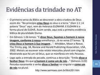 Evidências da trindade no AT
• O primeiro verso da Bíblia ao descrever a obra criadora de Deus
assim diz: "No princípio criou Deus os céus e a terra." (Gen 1:1 ) A
palavra "Deus" aqui, vem do Hebraico ELONHIM. E ELOHIM é a
forma plural de ELOHÁ. Assim sendo, aqui está a primeira evidência
bíblica de pluralidade Divina.
• Em Gênesis 1:26 lemos: "E disse Deus, façamos o homem à nossa
imagem, conforme à nossa semelhança...Já no verso 27 lemos: "E
criou Deus o homem à Sua imagem...". Whidden, Moon e Reeve,
The Trinity, pág. 34, Review and Herald Publishing Association, USA,
2002. Moisés ao escrever este relato intercalou plural com singular.
Mostrando que há um só Deus, que se manifesta em três Pessoas.
• Logo após a entrada do pecado, continua a descrição: "Então disse o
Senhor Deus: Eis que o homem é como um de nós..." (Gênesis.3:22)
Perceba novamente a verbo disse o Senhor no singular e como um
de nós no plural.
NãoTerásOutrosDeuses
46
http://www.sermoes.com.br/lib/s351.htm
 