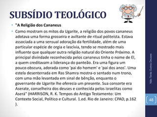 SUBSÍDIO TEOLÓGICO
NãoTerásOutrosDeuses
48
• "A Religião dos Cananeus
• Como mostram os mitos da Ugarite, a religião dos povos cananeus
adotava uma forma grosseira e aviltante de ritual politeísta. Estava
associada a uma sensual adoração da fertilidade, além de uma
particular espécie de orgia e lascívia, tendo se mostrado mais
influente que qualquer outra religião natural do Oriente Próximo. A
principal divindade reconhecida pelos cananeus tinha o nome de El,
a quem creditavam a liderança do panteão. Era uma figura um
pouco obscura, adorada como 'pai do homem' e 'pai dos anos'. Uma
estela desenterrada em Ras Shamra mostra-o sentado num trono,
com uma mão levantada em sinal de bênção, enquanto o
governante de Ugarite lhe oferecia um presente. Sua consorte era
Aserate, conselheira dos deuses e conhecida pelos israelitas como
Aserá" (HARRISON, R. K. Tempos do Antigo Testamento: Um
Contexto Social, Político e Cultural. 1.ed. Rio de Janeiro: CPAD, p.162
).
 