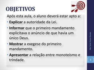 OBJETIVOS
Após esta aula, o aluno deverá estar apto a:
• Explicar a autoridade da Lei.
• Informar que o primeiro mandamento
explicitava o anúncio de que havia um
único Deus.
• Mostrar a exegese do primeiro
mandamento.
• Apresentar a relação entre monoteísmo e
trindade.
NãoTerásOutrosDeuses
5
 